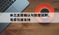 九游app下载-包含米兰主席确认与敦煌谈判，寻求引援支持的词条
